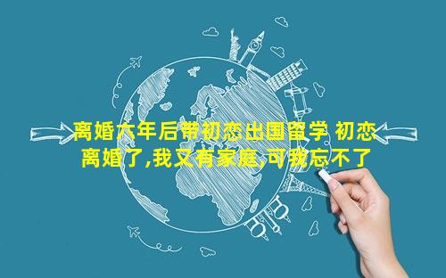 离婚六年后带初恋出国留学 初恋离婚了,我又有家庭,可我忘不了